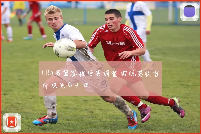 CBA男篮赛程密集调整 常规赛收官阶段竞争升级