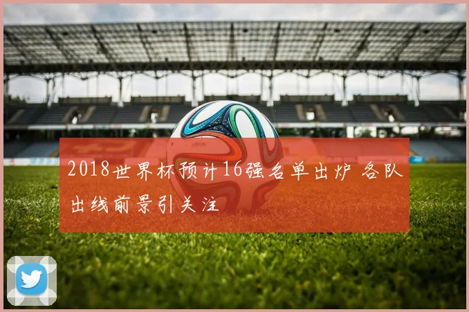2018世界杯预计16强名单出炉 各队出线前景引关注