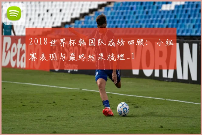 2018世界杯韩国队成绩回顾：小组赛表现与最终结果梳理_1