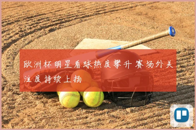 欧洲杯明星看球热度攀升 赛场外关注度持续上扬