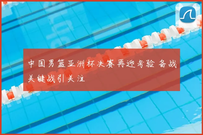 中国男篮亚洲杯决赛再迎考验 备战关键战引关注