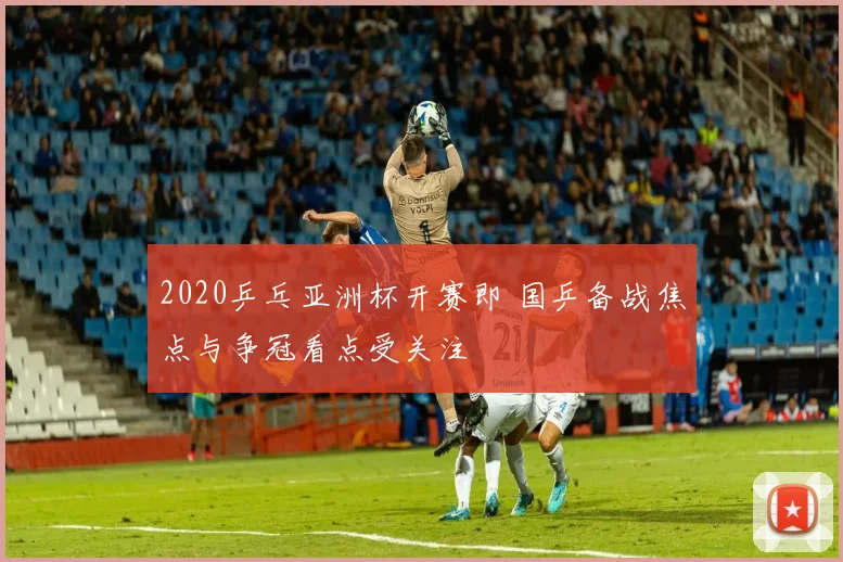 2020乒乓亚洲杯开赛即 国乒备战焦点与争冠看点受关注