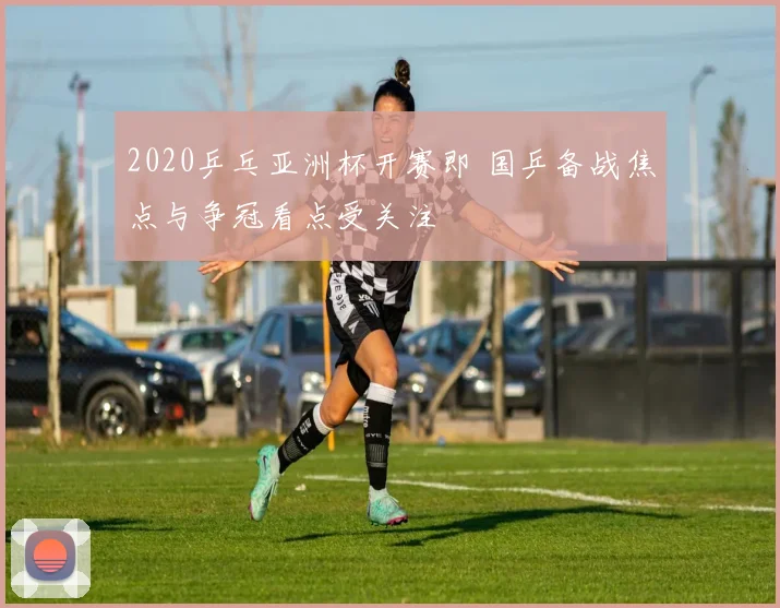 2020乒乓亚洲杯开赛即 国乒备战焦点与争冠看点受关注