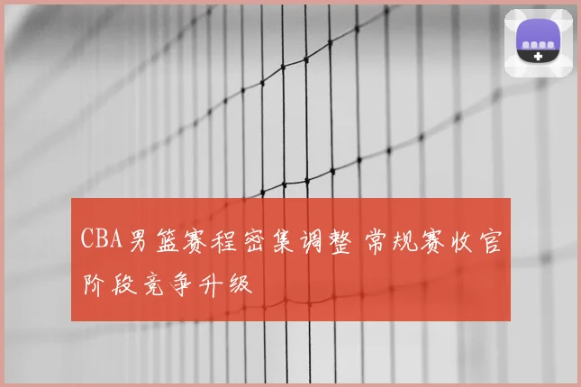 CBA男篮赛程密集调整 常规赛收官阶段竞争升级