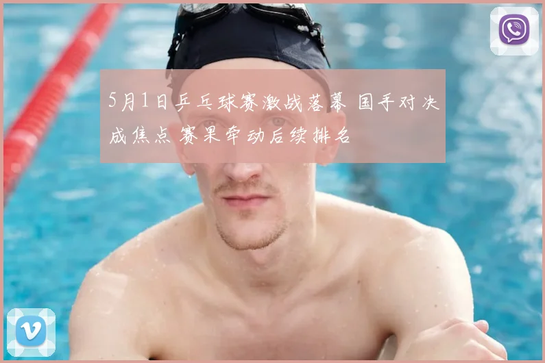 5月1日乒乓球赛激战落幕 国手对决成焦点 赛果牵动后续排名