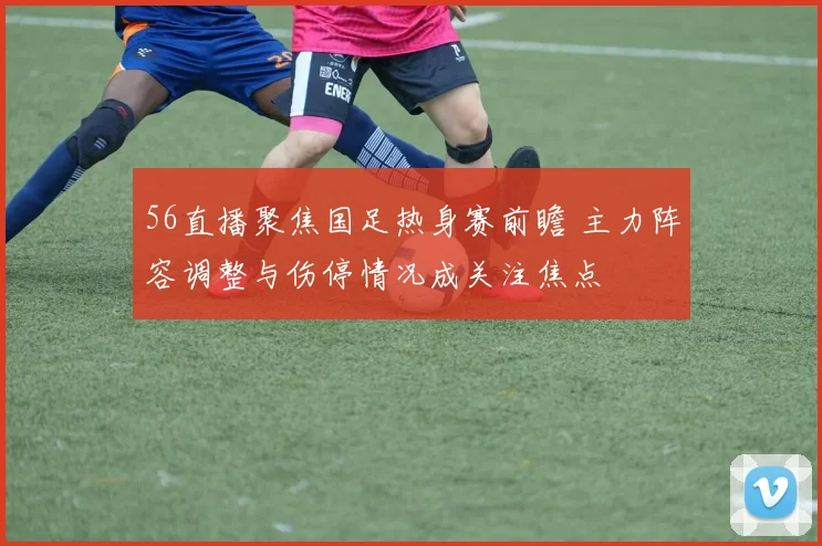 56直播聚焦国足热身赛前瞻 主力阵容调整与伤停情况成关注焦点