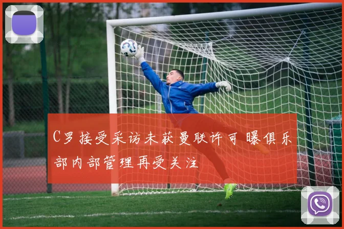 C罗接受采访未获曼联许可 曝俱乐部内部管理再受关注