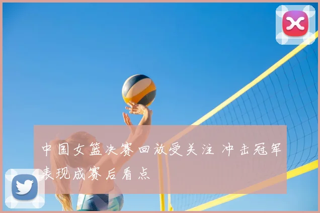 中国女篮决赛回放受关注 冲击冠军表现成赛后看点