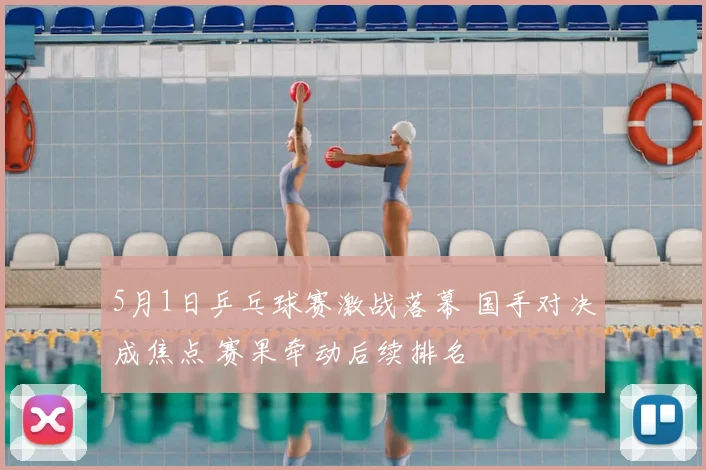 5月1日乒乓球赛激战落幕 国手对决成焦点 赛果牵动后续排名