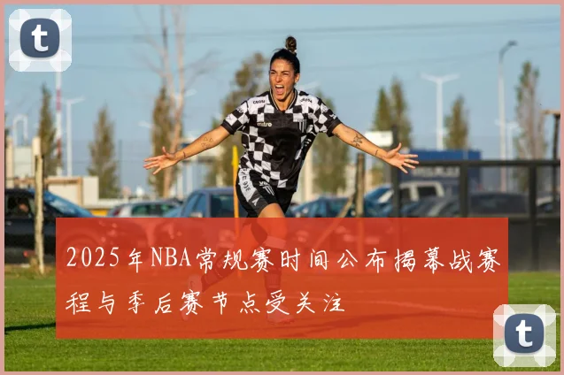 2025年NBA常规赛时间公布揭幕战赛程与季后赛节点受关注