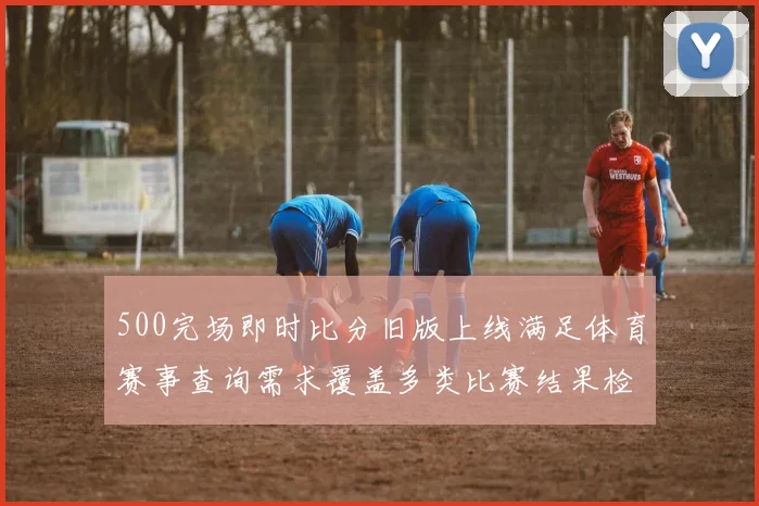 500完场即时比分旧版上线满足体育赛事查询需求覆盖多类比赛结果检索